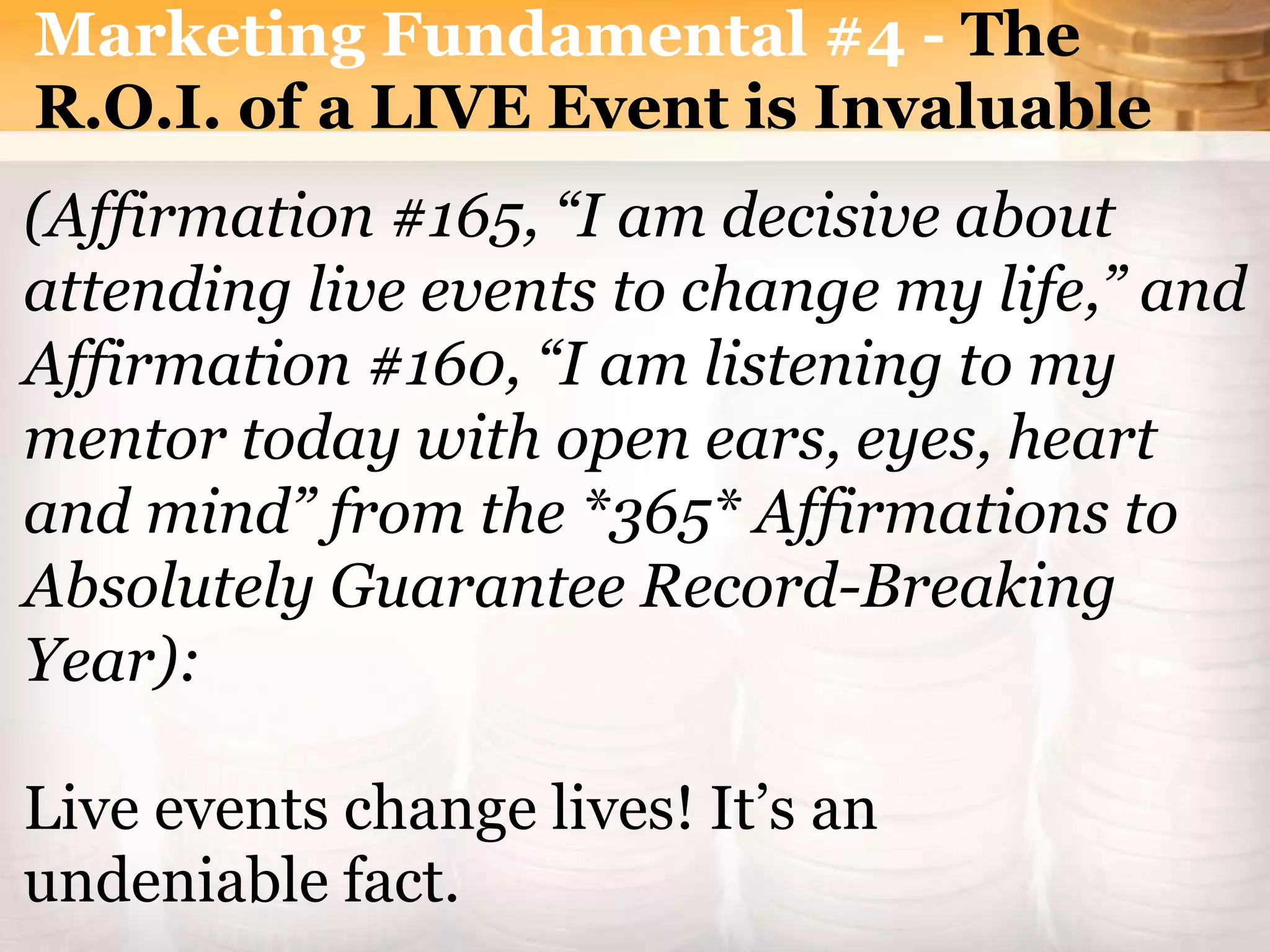 Marketing Fundamental #4 - The
R.O.I. of a LIVE Event is Invaluable
(Affirmation #165, “I am decisive about
attending live events to change my life,” and
Affirmation #160, “I am listening to my
mentor today with open ears, eyes, heart
and mind” from the *365* Affirmations to
Absolutely Guarantee Record-Breaking
Year):
Live events change lives! It’s an
undeniable fact.
 
