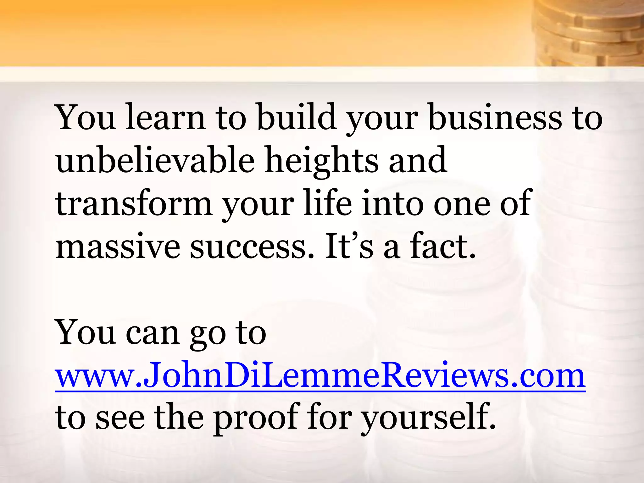 You learn to build your business to
unbelievable heights and
transform your life into one of
massive success. It’s a fact.
You can go to
www.JohnDiLemmeReviews.com
to see the proof for yourself.
 
