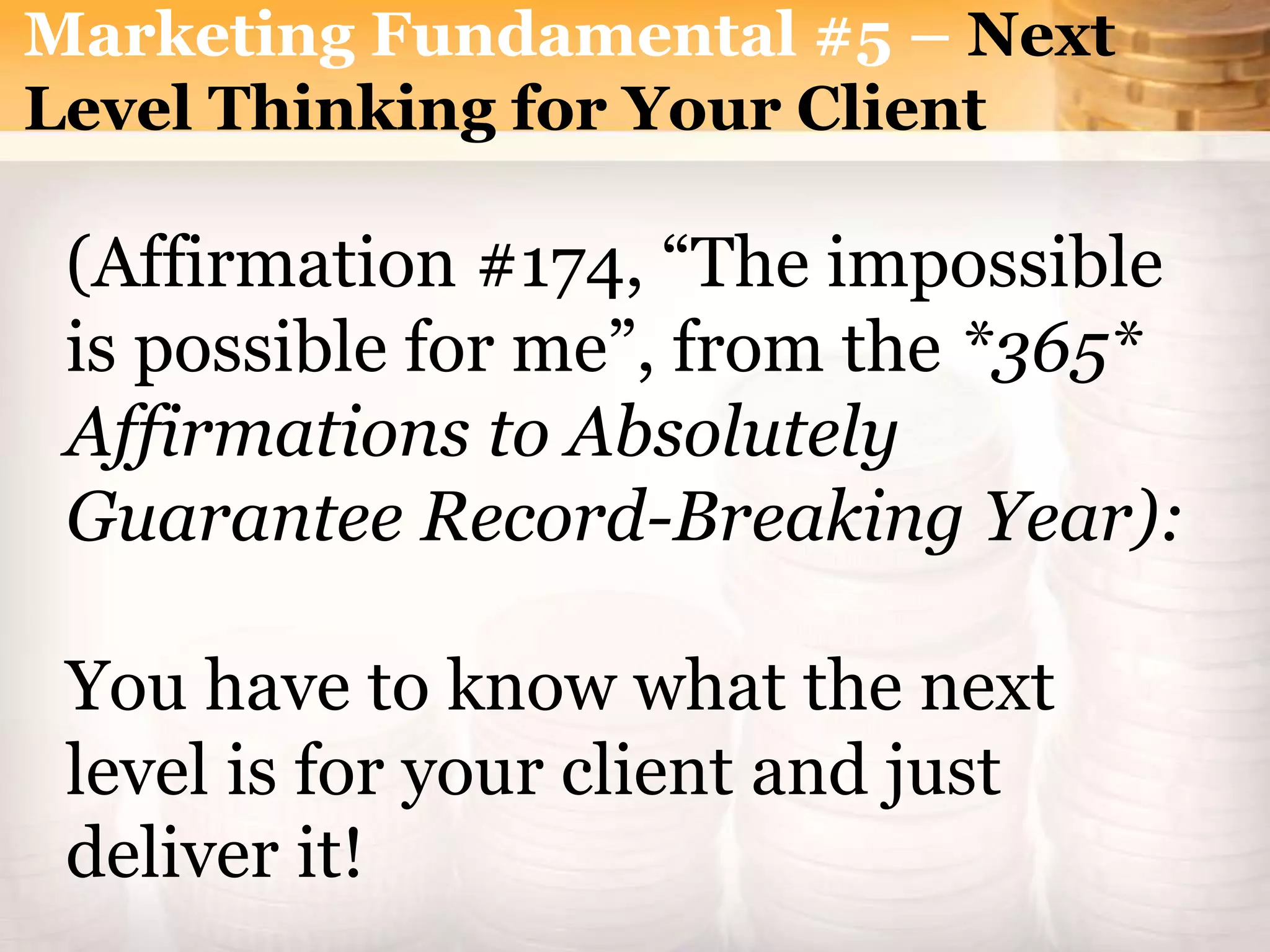Marketing Fundamental #5 – Next
Level Thinking for Your Client
(Affirmation #174, “The impossible
is possible for me”, from the *365*
Affirmations to Absolutely
Guarantee Record-Breaking Year):
You have to know what the next
level is for your client and just
deliver it!
 