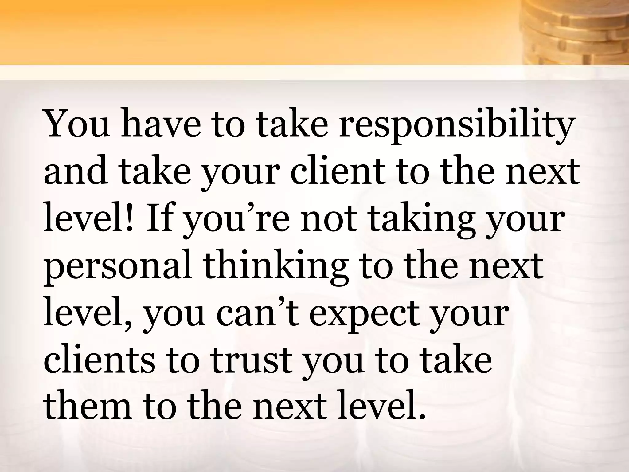 You have to take responsibility
and take your client to the next
level! If you’re not taking your
personal thinking to the next
level, you can’t expect your
clients to trust you to take
them to the next level.
 