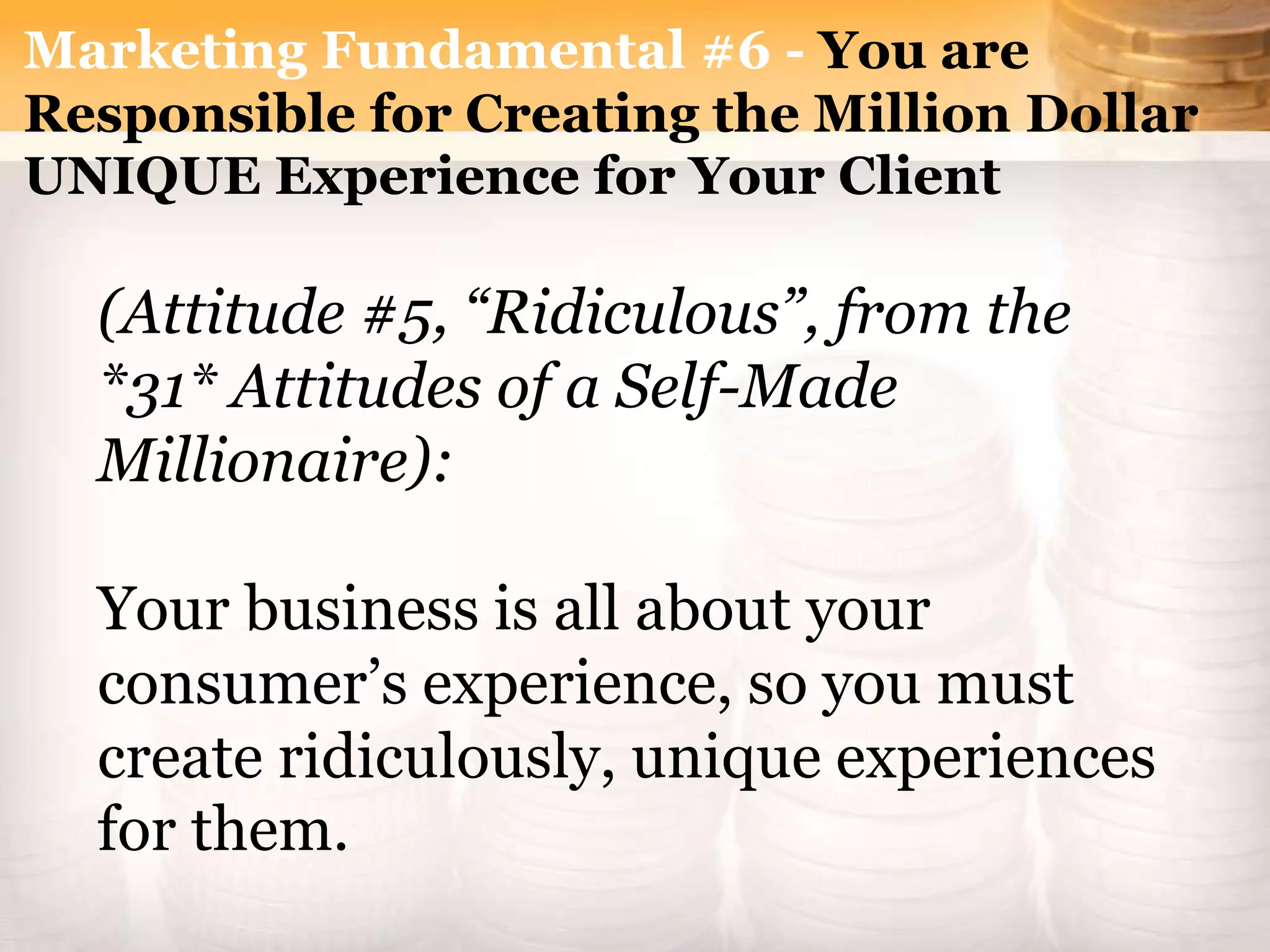 Marketing Fundamental #6 - You are
Responsible for Creating the Million Dollar
UNIQUE Experience for Your Client
(Attitude #5, “Ridiculous”, from the
*31* Attitudes of a Self-Made
Millionaire):
Your business is all about your
consumer’s experience, so you must
create ridiculously, unique experiences
for them.
 