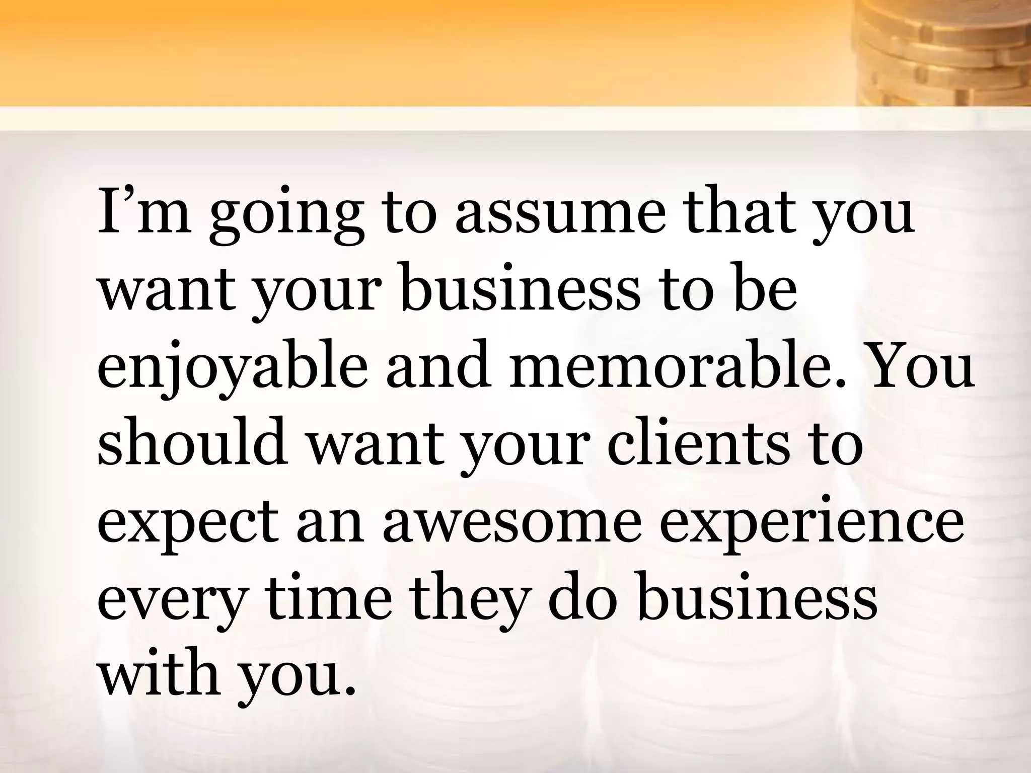 I’m going to assume that you
want your business to be
enjoyable and memorable. You
should want your clients to
expect an awesome experience
every time they do business
with you.
 