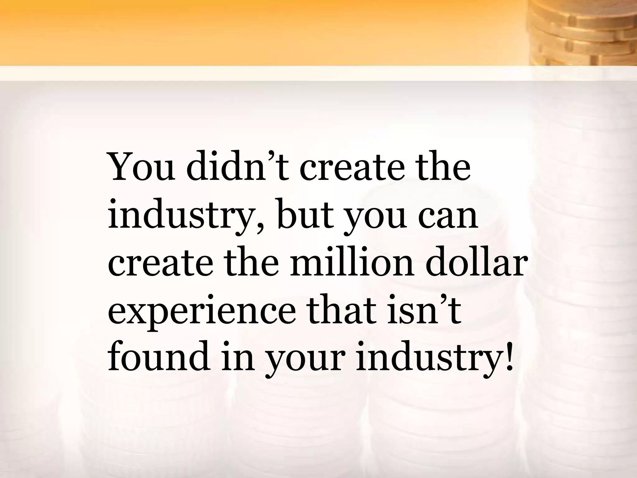 You didn’t create the
industry, but you can
create the million dollar
experience that isn’t
found in your industry!
 