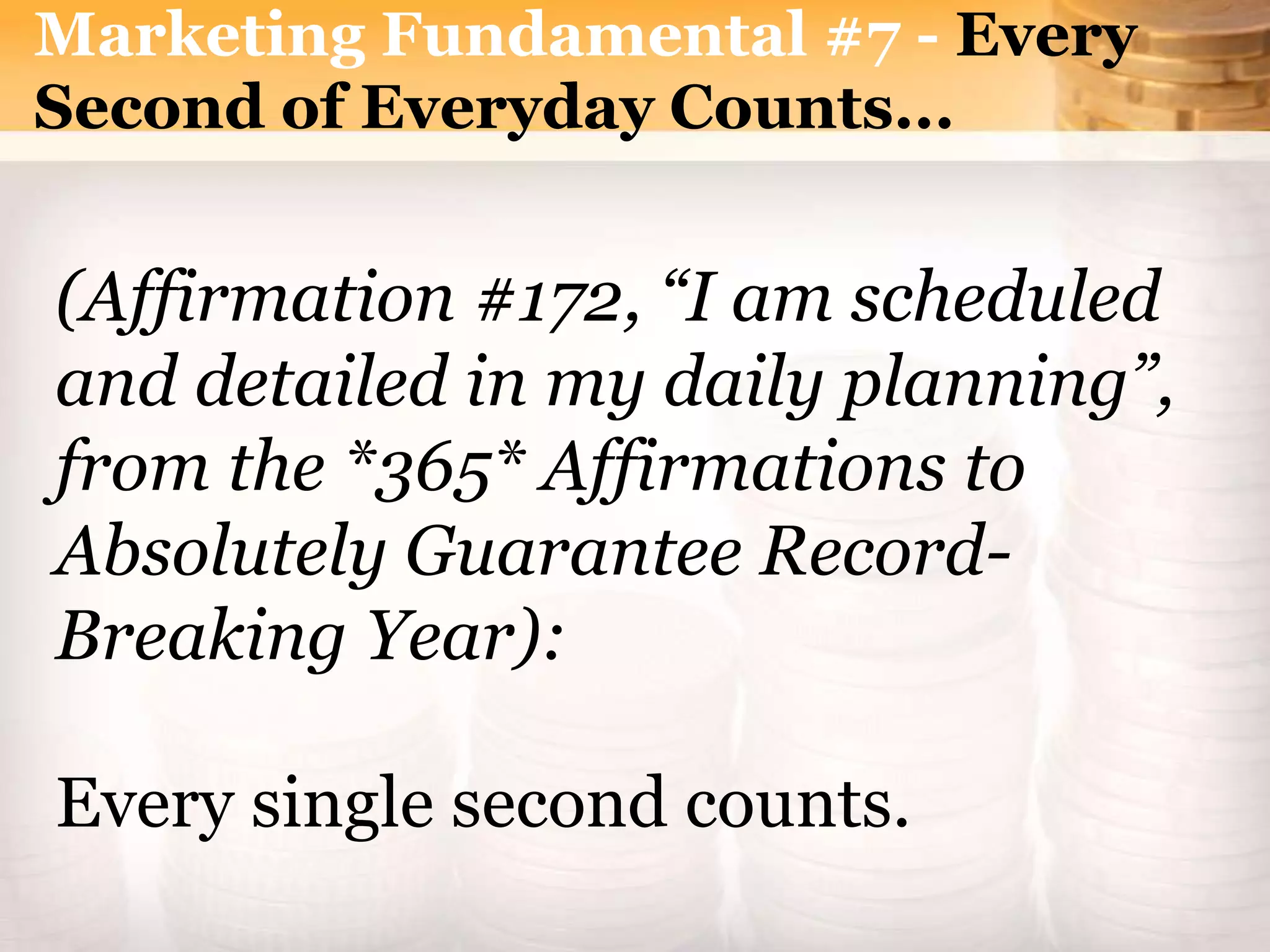 Marketing Fundamental #7 - Every
Second of Everyday Counts...
(Affirmation #172, “I am scheduled
and detailed in my daily planning”,
from the *365* Affirmations to
Absolutely Guarantee Record-
Breaking Year):
Every single second counts.
 