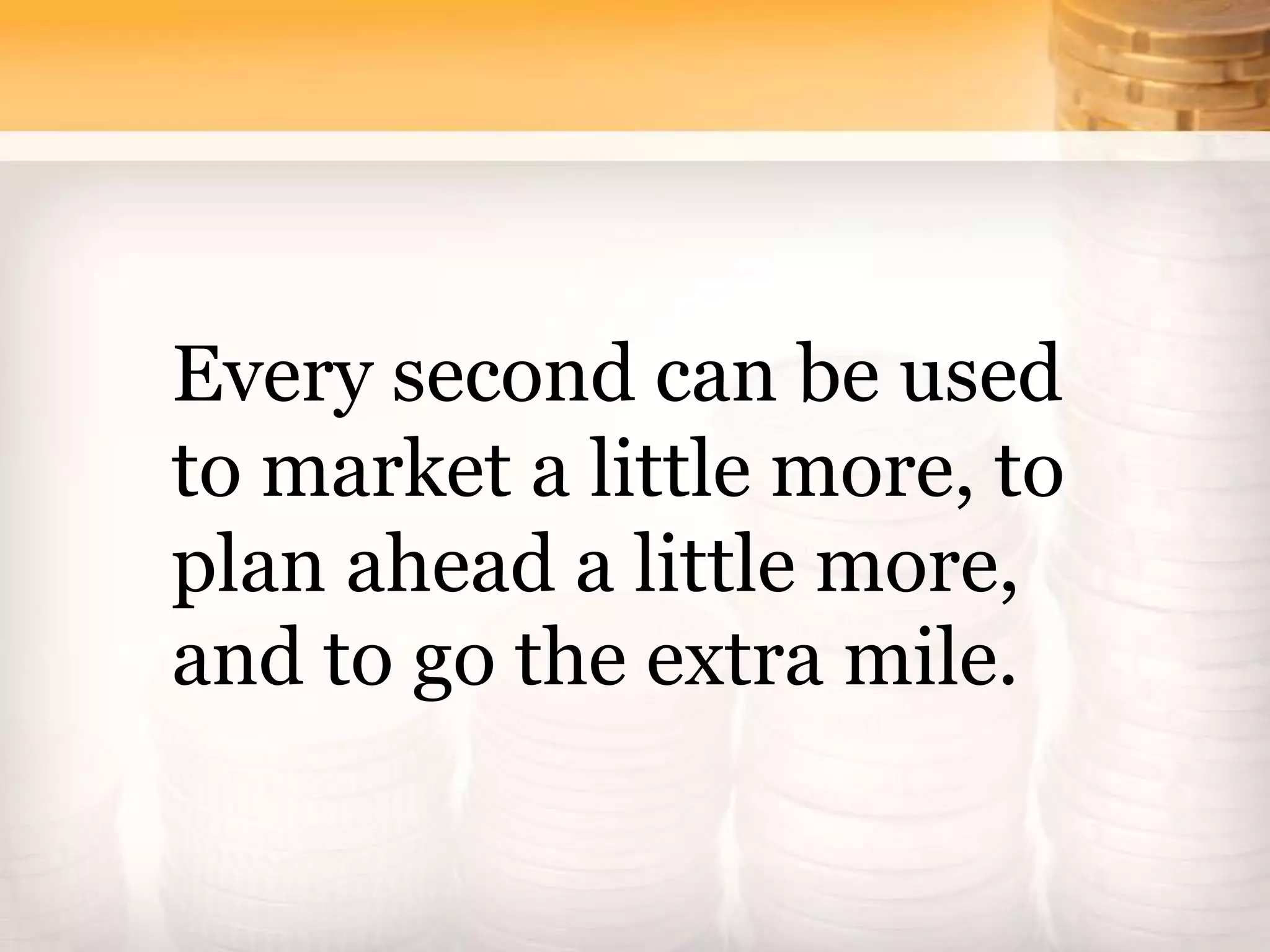 Every second can be used
to market a little more, to
plan ahead a little more,
and to go the extra mile.
 