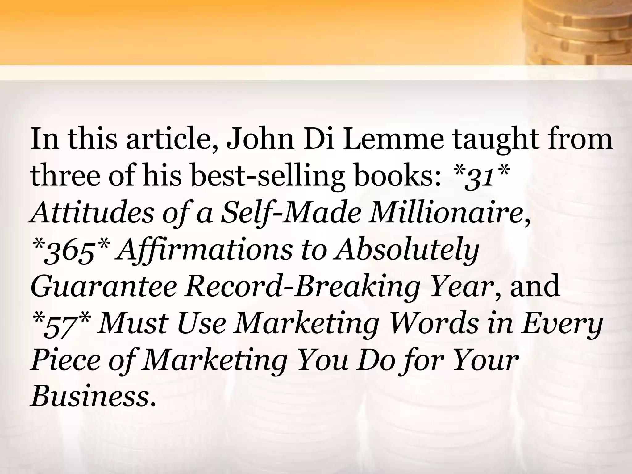 In this article, John Di Lemme taught from
three of his best-selling books: *31*
Attitudes of a Self-Made Millionaire,
*365* Affirmations to Absolutely
Guarantee Record-Breaking Year, and
*57* Must Use Marketing Words in Every
Piece of Marketing You Do for Your
Business.
 