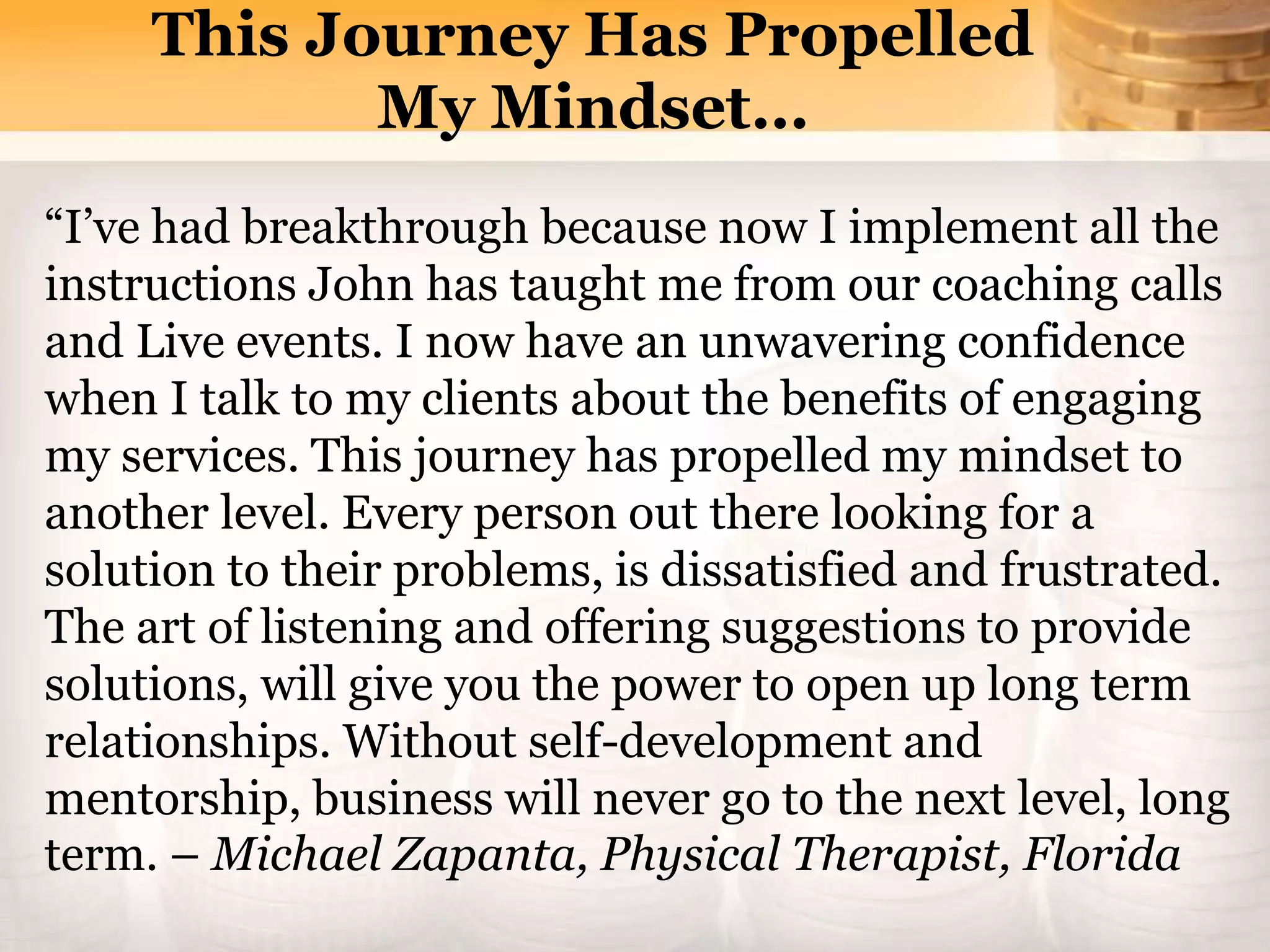 “I’ve had breakthrough because now I implement all the
instructions John has taught me from our coaching calls
and Live events. I now have an unwavering confidence
when I talk to my clients about the benefits of engaging
my services. This journey has propelled my mindset to
another level. Every person out there looking for a
solution to their problems, is dissatisfied and frustrated.
The art of listening and offering suggestions to provide
solutions, will give you the power to open up long term
relationships. Without self-development and
mentorship, business will never go to the next level, long
term. – Michael Zapanta, Physical Therapist, Florida
This Journey Has Propelled
My Mindset…
 