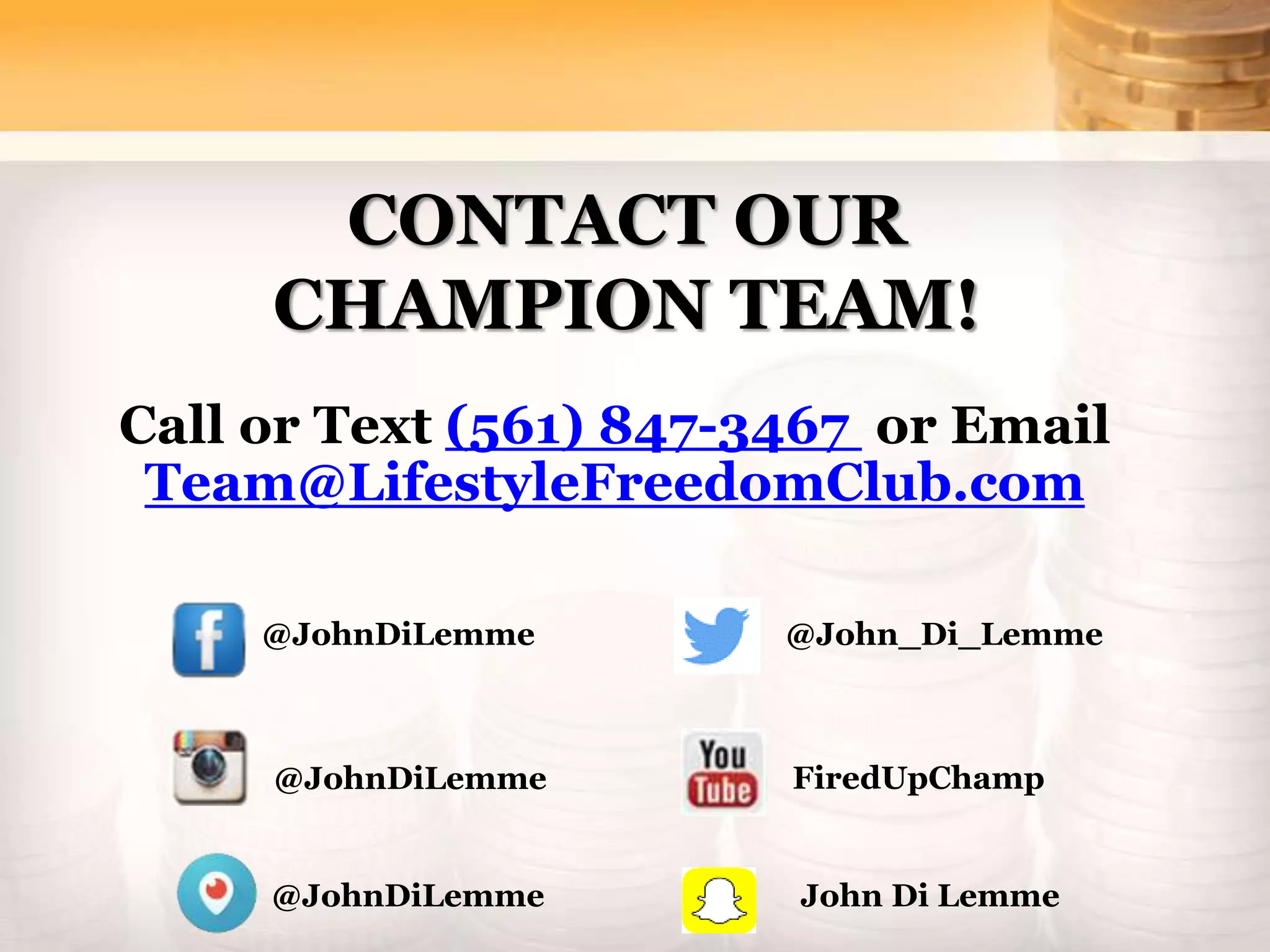 CONTACT OUR
CHAMPION TEAM!
Call or Text (561) 847-3467 or Email
Team@LifestyleFreedomClub.com
@JohnDiLemme
@JohnDiLemme
@John_Di_Lemme
FiredUpChamp
@JohnDiLemme John Di Lemme
 