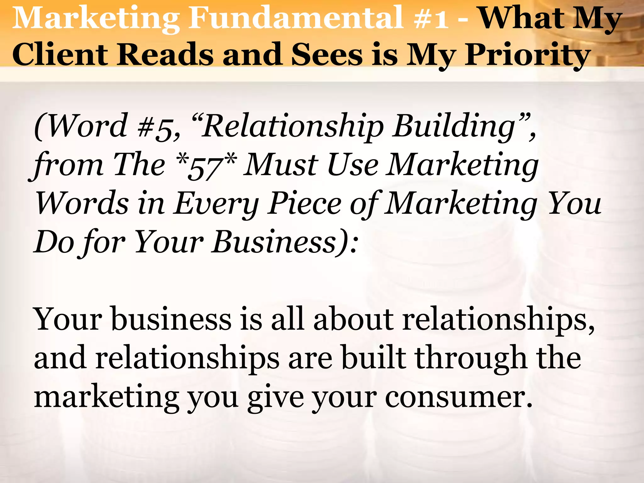 (Word #5, “Relationship Building”,
from The *57* Must Use Marketing
Words in Every Piece of Marketing You
Do for Your Business):
Your business is all about relationships,
and relationships are built through the
marketing you give your consumer.
Marketing Fundamental #1 - What My
Client Reads and Sees is My Priority
 