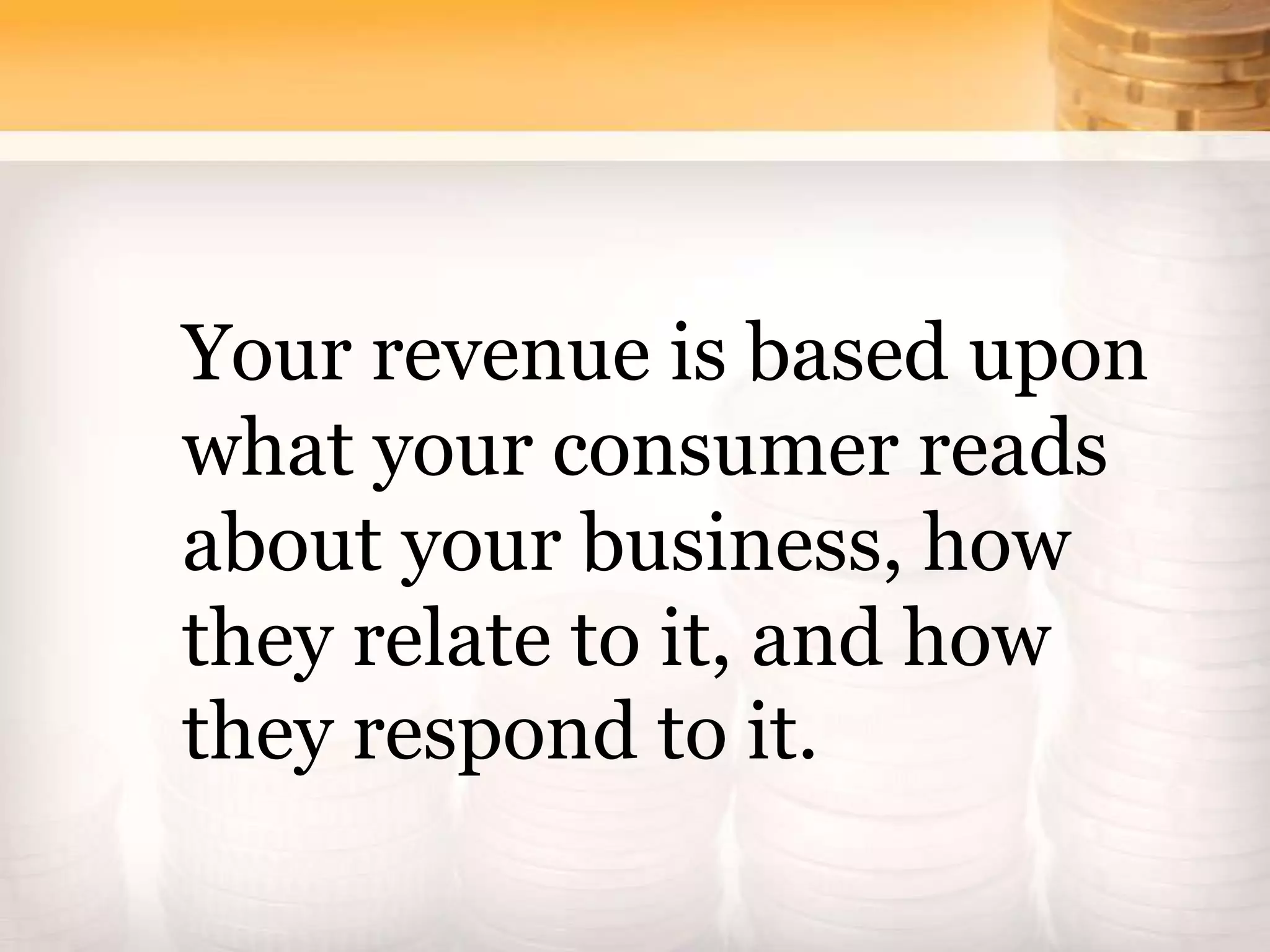 Your revenue is based upon
what your consumer reads
about your business, how
they relate to it, and how
they respond to it.
 
