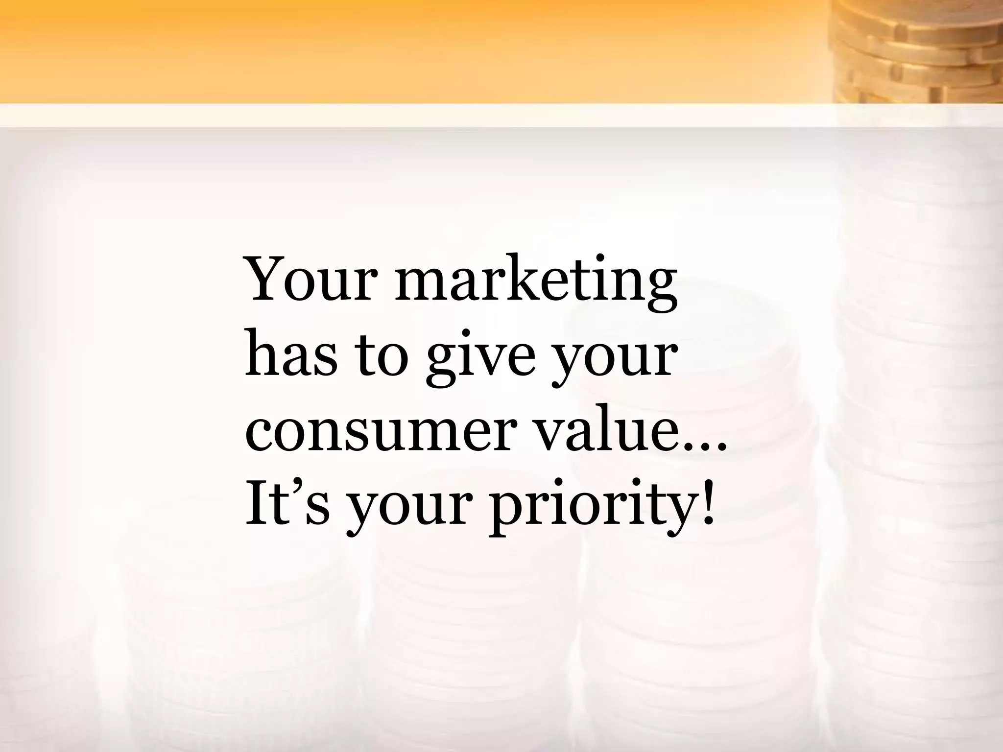 Your marketing
has to give your
consumer value…
It’s your priority!
 