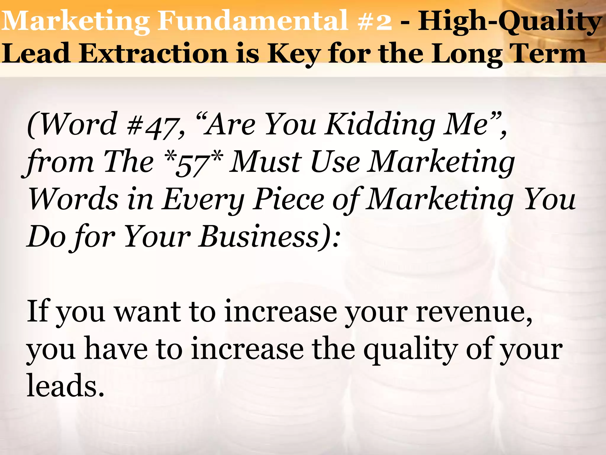 Marketing Fundamental #2 - High-Quality
Lead Extraction is Key for the Long Term
(Word #47, “Are You Kidding Me”,
from The *57* Must Use Marketing
Words in Every Piece of Marketing You
Do for Your Business):
If you want to increase your revenue,
you have to increase the quality of your
leads.
 