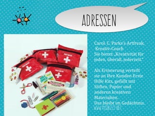 AdresseN
Carol.	
  C.	
  Parks’s	
  Artfreak,	
  
	
  Kreativ-­‐Coach	
  
Sie	
  bietet	
  „Kreativität	
  für	
  
jeden,	
  überall,	
  jederzeit.“	
  
Als	
  Erinnerung	
  verteilt	
  
sie	
  an	
  Ihre	
  Kunden	
  Erste	
  
Hilfe	
  Kits,	
  gefüllt	
  mit	
  
Stiften,	
  Papier	
  und	
  
anderen	
  kreativen	
  
Materialien.	
  
Das	
  bleibt	
  im	
  Gedächtnis.
www.missbizzy.net
 