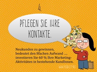 www.missbizzy.net
Pflegen Sie Ihre
Kontakte.
4.
Neukunden	
  zu	
  gewinnen,	
  	
  
bedeutet	
  den	
  8fachen	
  Aufwand	
  ….	
  
investieren	
  Sie	
  60	
  %	
  Ihre	
  Marketing-­‐	
  
Aktivitäten	
  in	
  bestehende	
  KundInnen.
 
