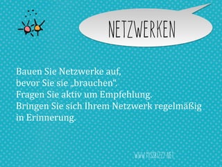 Netzwerken
Bauen	
  Sie	
  Netzwerke	
  auf,	
  	
  
bevor	
  Sie	
  sie	
  „brauchen“.	
  
Fragen	
  Sie	
  aktiv	
  um	
  Empfehlung.	
  
Bringen	
  Sie	
  sich	
  Ihrem	
  Netzwerk	
  regelmäßig	
  	
  
in	
  Erinnerung.
www.missbizzy.net
 