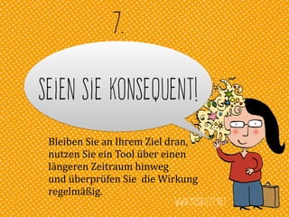 www.missbizzy.net
Seien Sie konsequent!
7.
Bleiben	
  Sie	
  an	
  Ihrem	
  Ziel	
  dran,	
  
nutzen	
  Sie	
  ein	
  Tool	
  über	
  einen	
  	
  
längeren	
  Zeitraum	
  hinweg	
  	
  
und	
  überprüfen	
  Sie	
  	
  die	
  Wirkung	
  
regelmäßig.
 