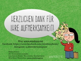 Herzlichen Dank für
Ihre Aufmerksamkeit!
Blog:	
  www.missbizzy.net	
  
Facebook:	
  https://www.facebook.com/missbizzybrain/	
  
Instagram:	
  a.abbrederissimpson
www.missbizzy.net
Bildnachweis:	
  
div.	
  Screenshots	
  youtube,	
  
Lisa	
  Sonora	
  Beam:	
  The	
  creative	
  Entrepreneur	
  
Miss	
  Bizzy	
  Illustration:	
  www.sibyllevogel.at
 