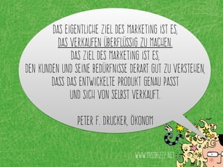 Das eigentliche Ziel des Marketing ist es,
Das Verkaufen überflüssig zu machen.
Das Ziel des Marketing ist es,
den Kunden und seine Bedürfnisse derart gut zu verstehen,
dass das entwickelte Produkt genau passt
und sich von selbst verkauft.
Peter F. Drucker, Ökonom
www.missbizzy.net
 
