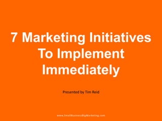 7 Marketing Initiatives To Implement Immediately Presented by Tim Reid www.SmallBusinessBigMarketing.com 