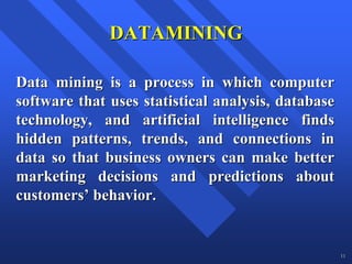 DATAMINING

Data mining is a process in which computer
software that uses statistical analysis, database
technology, and artificial intelligence finds
hidden patterns, trends, and connections in
data so that business owners can make better
marketing decisions and predictions about
customers’ behavior.


                                                    11
 