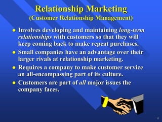 Relationship Marketing
    (Customer Relationship Management)
Involves developing and maintaining long-term
relationships with customers so that they will
keep coming back to make repeat purchases.
Small companies have an advantage over their
larger rivals at relationship marketing.
Requires a company to make customer service
an all-encompassing part of its culture.
Customers are part of all major issues the
company faces.



                                                 13
 