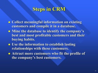 Steps in CRM

Collect meaningful information on existing
customers and compile it in a database.
Mine the database to identify the company’s
best and most profitable customers and their
buying habits.
Use the information to establish lasting
relationships with these customers.
Attract more customers who fit the profile of
the company’s best customers.


                                                15
 