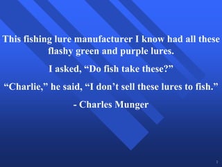 This fishing lure manufacturer I know had all these
           flashy green and purple lures.
           I asked, “Do fish take these?”
“Charlie,” he said, “I don’t sell these lures to fish.”
                 - Charles Munger




                                                      2
 