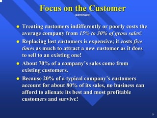 Focus on the Customer
                     (continued)



Treating customers indifferently or poorly costs the
average company from 15% to 30% of gross sales!
Replacing lost customers is expensive; it costs five
times as much to attract a new customer as it does
to sell to an existing one!
About 70% of a company’s sales come from
existing customers.
Because 20% of a typical company’s customers
account for about 80% of its sales, no business can
afford to alienate its best and most profitable
customers and survive!

                                                       20
 
