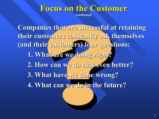 Focus on the Customer
                  (continued)



Companies that are successful at retaining
their customers constantly ask themselves
(and their customers) four questions:
   1. What are we doing right?
   2. How can we do that even better?
   3. What have we done wrong?
   4. What can we do in the future?



                                             21
 