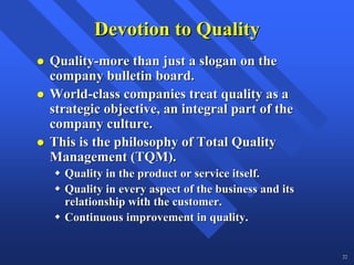 Devotion to Quality
Quality-more than just a slogan on the
company bulletin board.
World-class companies treat quality as a
strategic objective, an integral part of the
company culture.
This is the philosophy of Total Quality
Management (TQM).
  Quality in the product or service itself.
  Quality in every aspect of the business and its
  relationship with the customer.
  Continuous improvement in quality.


                                                    22
 