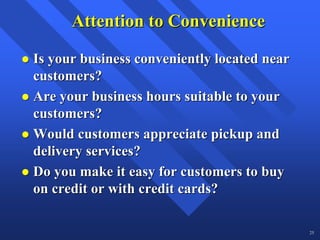 Attention to Convenience

Is your business conveniently located near
customers?
Are your business hours suitable to your
customers?
Would customers appreciate pickup and
delivery services?
Do you make it easy for customers to buy
on credit or with credit cards?

                                             25
 
