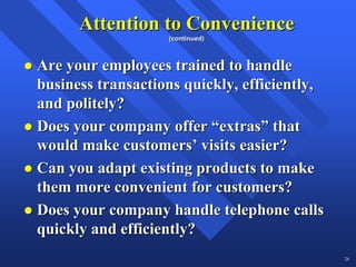 Attention to Convenience
                   (continued)



Are your employees trained to handle
business transactions quickly, efficiently,
and politely?
Does your company offer “extras” that
would make customers’ visits easier?
Can you adapt existing products to make
them more convenient for customers?
Does your company handle telephone calls
quickly and efficiently?
                                              26
 