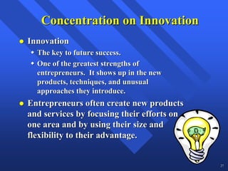 Concentration on Innovation
Innovation
  The key to future success.
  One of the greatest strengths of
  entrepreneurs. It shows up in the new
  products, techniques, and unusual
  approaches they introduce.
Entrepreneurs often create new products
and services by focusing their efforts on
one area and by using their size and
flexibility to their advantage.


                                            27
 