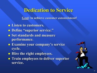 Dedication to Service
      Goal: to achieve customer astonishment!

Listen to customers.
Define “superior service.”
Set standards and measure
performance.
Examine your company’s service
cycle.
Hire the right employees.
Train employees to deliver superior
service.
                                                28
 