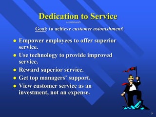 Dedication to Service
                  (continued)

     Goal: to achieve customer astonishment!

Empower employees to offer superior
service.
Use technology to provide improved
service.
Reward superior service.
Get top managers’ support.
View customer service as an
investment, not an expense.


                                               29
 