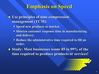 Emphasis on Speed
Use principles of time compression
management (TCM):
  Speed new products to market.
  Shorten customer response time in manufacturing
  and delivery.
  Reduce the administrative time required to fill an
  order.
Study: Most businesses waste 85 to 99% of the
time required to produce products or services!



                                                       30
 