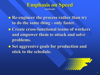Emphasis on Speed
                (continued)




Re-engineer the process rather than try
to do the same thing - only faster.
Create cross-functional teams of workers
and empower them to attack and solve
problems.
Set aggressive goals for production and
stick to the schedule.



                                           31
 