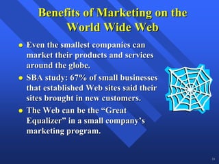 Benefits of Marketing on the
        World Wide Web
Even the smallest companies can
market their products and services
around the globe.
SBA study: 67% of small businesses
that established Web sites said their
sites brought in new customers.
The Web can be the “Great
Equalizer” in a small company’s
marketing program.


                                        33
 