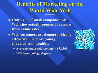 Benefits of Marketing on the
       World Wide Web
                     (continued)


Only 24% of small companies with
Web sites actually generate revenues
from online sales.
Web customers are demographically
attractive: They are young,
educated, and wealthy.
  Average household income = $52,300
  39% have college degrees




                                       34
 