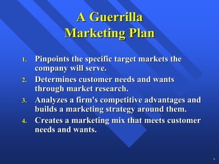 A Guerrilla
            Marketing Plan
1.   Pinpoints the specific target markets the
     company will serve.
2.   Determines customer needs and wants
     through market research.
3.   Analyzes a firm's competitive advantages and
     builds a marketing strategy around them.
4.   Creates a marketing mix that meets customer
     needs and wants.


                                                    4
 