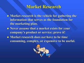 Market Research
Market research is the vehicle for gathering the
information that serves as the foundation for
the marketing plan.
Never assume that a market exists for your
company’s product or service; prove it!
Market research does not have to be time
consuming, complex, or expensive to be useful.




                                                   7
 