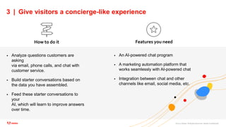 ©2021 Adobe. All Rights Reserved. Adobe Confidential.
3 | Give visitors a concierge-like experience
 Analyze questions customers are
asking
via email, phone calls, and chat with
customer service.
 Build starter conversations based on
the data you have assembled.
 Feed these starter conversations to
your
AI, which will learn to improve answers
over time.
How to do it Features you need
 An AI-powered chat program
 A marketing automation platform that
works seamlessly with AI-powered chat
 Integration between chat and other
channels like email, social media, etc.
 