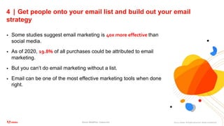 ©2021 Adobe. All Rights Reserved. Adobe Confidential.
4 | Get people onto your email list and build out your email
strategy
 Some studies suggest email marketing is 40x more effective than
social media.
 As of 2020, 19.8% of all purchases could be attributed to email
marketing.
 But you can’t do email marketing without a list.
 Email can be one of the most effective marketing tools when done
right.
Source: MediaPost, Custora.com
 