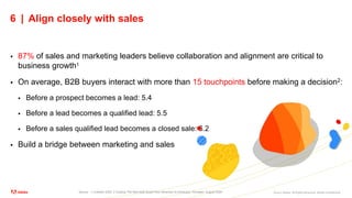 ©2021 Adobe. All Rights Reserved. Adobe Confidential.
6 | Align closely with sales
 87% of sales and marketing leaders believe collaboration and alignment are critical to
business growth1
 On average, B2B buyers interact with more than 15 touchpoints before making a decision2:
 Before a prospect becomes a lead: 5.4
 Before a lead becomes a qualified lead: 5.5
 Before a sales qualified lead becomes a closed sale: 6.2
 Build a bridge between marketing and sales
Source: 1 LinkedIn 2020, 2 Guiding The New B2B Buyer from Attraction to Advocacy, Forrester, August 2020
 