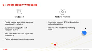 ©2021 Adobe. All Rights Reserved. Adobe Confidential.
6 | Align closely with sales
 Provide context around how leads are
engaging with marketing
 Customize messages for each
prospect's journey
 Alert sales when accounts signal their
intent to buy
 Partner with sales to prioritize accounts
How to do it Features you need
 Integration between CRM and marketing
automation platform
 Provide sales insight into marketing
leads
 