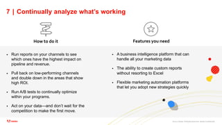 ©2021 Adobe. All Rights Reserved. Adobe Confidential.
7 | Continually analyze what’s working
 Run reports on your channels to see
which ones have the highest impact on
pipeline and revenue.
 Pull back on low-performing channels
and double down in the areas that show
high ROI.
 Run A/B tests to continually optimize
within your programs.
 Act on your data—and don’t wait for the
competition to make the first move.
How to do it Features you need
 A business intelligence platform that can
handle all your marketing data
 The ability to create custom reports
without resorting to Excel
 Flexible marketing automation platforms
that let you adopt new strategies quickly
 