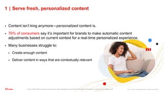 ©2021 Adobe. All Rights Reserved. Adobe Confidential.
1 | Serve fresh, personalized content
 Content isn’t king anymore—personalized content is.
 70% of consumers say it’s important for brands to make automatic content
adjustments based on current context for a real-time personalized experience.
 Many businesses struggle to:
 Create enough content
 Deliver content in ways that are contextually relevant
Source: Adobe 2018 Consumer Content Survey: https://blog.adobe.com/en/2018/01/06/adobe-2018-consumer-content-survey.html#gs.gyriz9
 