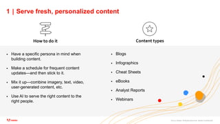 ©2021 Adobe. All Rights Reserved. Adobe Confidential.
1 | Serve fresh, personalized content
 Have a specific persona in mind when
building content.
 Make a schedule for frequent content
updates—and then stick to it.
 Mix it up—combine imagery, text, video,
user-generated content, etc.
 Use AI to serve the right content to the
right people.
How to do it Content types
 Blogs
 Infographics
 Cheat Sheets
 eBooks
 Analyst Reports
 Webinars
 