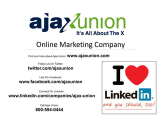 Online Marketing Company
        Find out more about Ajax Union:   www.ajaxunion.com
               Follow Us On Twitter:
        twitter.com/ajaxunion
                 Like On Facebook:
    www.facebook.com/ajaxunion

                Connect On Linkedin:
www.linkedin.com/companies/ajax-union

                 Call Ajax Union:
             800-594-0444
 