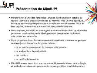 Présentation de MindUP!MindUP! Part d’une idée fondatrice : chaque être humain est capable de réaliser la chose la plus extraordinaire au monde : vivre une vie épanouie, heureuse et comblée d’expériences et de relations enrichissantes. Vous en êtes capable, même si vous êtes encore persuadé du contraire.